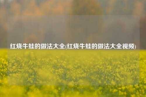 红烧牛蛙的做法大全(红烧牛蛙的做法大全视频)