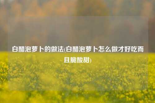白醋泡萝卜的做法(白醋泡萝卜怎么做才好吃而且脆酸甜)