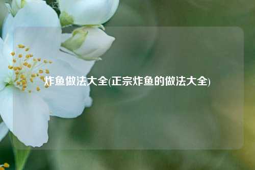 炸鱼做法大全(正宗炸鱼的做法大全)